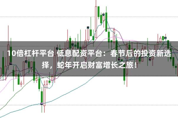 10倍杠杆平台 低息配资平台：春节后的投资新选择，蛇年开启财富增长之旅！