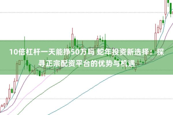 10倍杠杆一天能挣50万吗 蛇年投资新选择：探寻正宗配资平台的优势与机遇