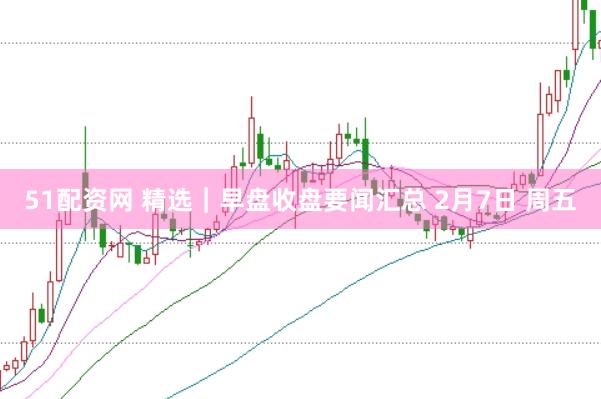 51配资网 精选｜早盘收盘要闻汇总 2月7日 周五