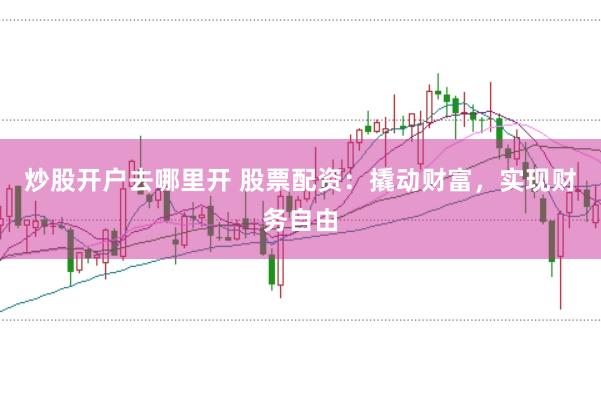 炒股开户去哪里开 股票配资：撬动财富，实现财务自由