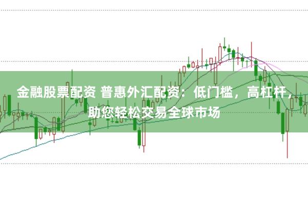 金融股票配资 普惠外汇配资：低门槛，高杠杆，助您轻松交易全球市场