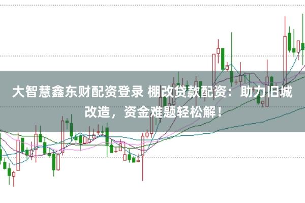 大智慧鑫东财配资登录 棚改贷款配资：助力旧城改造，资金难题轻松解！