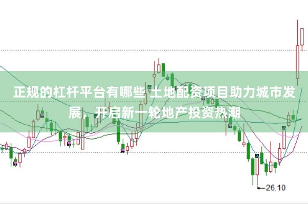 正规的杠杆平台有哪些 土地配资项目助力城市发展，开启新一轮地产投资热潮