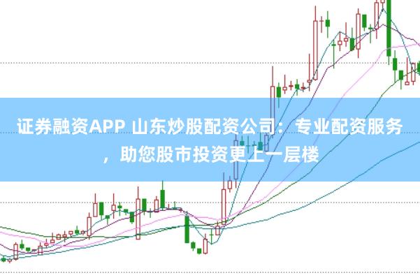证券融资APP 山东炒股配资公司：专业配资服务，助您股市投资更上一层楼