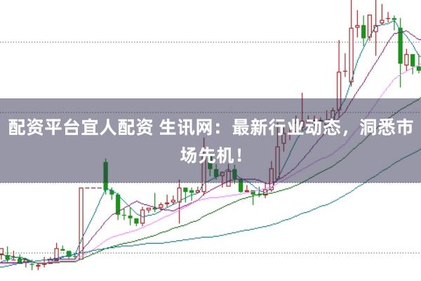 配资平台宜人配资 生讯网：最新行业动态，洞悉市场先机！